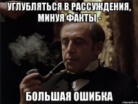 углубляться в рассуждения, минуя факты - большая ошибка