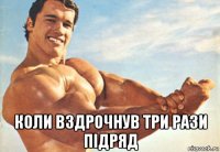  коли вздрочнув три рази підряд