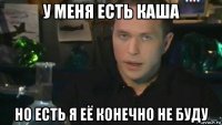 у меня есть каша но есть я её конечно не буду