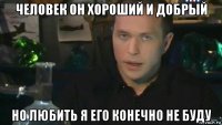 человек он хороший и добрый но любить я его конечно не буду