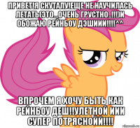 привет!я скуталу!еще не научилась летать(это...очень грустно..!!!)и обожаю рейнбоу дэшиии!!!!^^ впрочем я хочу быть как рейнбоу деш!!улетной иии супер потряснойй!!!!