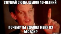 слушай сюда, щенок 40-летний, почему ты удалил меня из беседи?