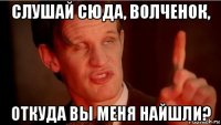 слушай сюда, волченок, откуда вы меня найшли?