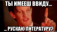 ты имееш ввиду... ... рускаю литературу?