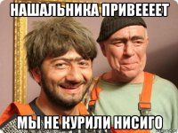 нашальника привеееет мы не курили нисиго