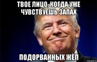 твое лицо, когда уже чувствуешь запах подорванных жёп