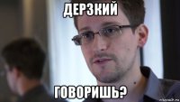 дерзкий говоришь?