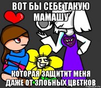 вот бы себе такую мамашу которая защитит меня даже от злобных цветков