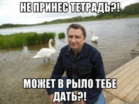 не принес тетрадь?! может в рыло тебе дать?!
