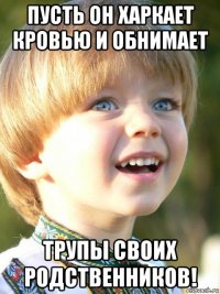 пусть он харкает кровью и обнимает трупы своих родственников!