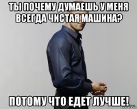 ты почему думаешь у меня всегда чистая машина? потому что едет лучше!