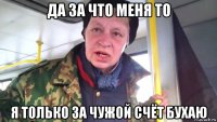 да за что меня то я только за чужой счёт бухаю