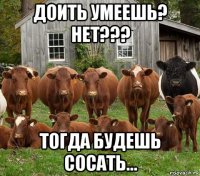 доить умеешь? нет??? тогда будешь сосать...
