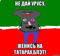 не дай урусу, женись на татарах,блэт!