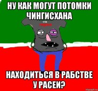 ну как могут потомки чингисхана находиться в рабстве у расеи?