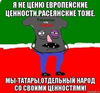 я не ценю европейские ценности,расеянские тоже. мы-татары,отдельный народ со своими ценностями!