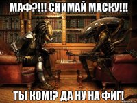 маф?!!! снимай маску!!! ты ком!? да ну на фиг!