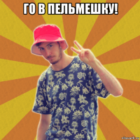го в пельмешку! 