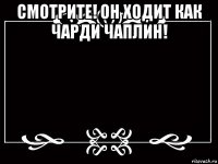 смотрите! он ходит как чарди чаплин! 