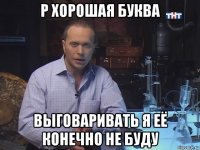 р хорошая буква выговаривать я её конечно не буду
