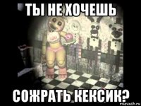 ты не хочешь сожрать кексик?