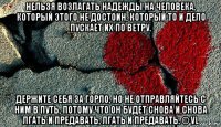 нельзя возлагать надежды на человека, который этого не достоин, который то и дело пускает их по ветру. держите себя за горло, но не отправляйтесь с ним в путь, потому что он будет снова и снова лгать и предавать, лгать и предавать. © vl