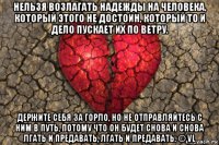 нельзя возлагать надежды на человека, который этого не достоин, который то и дело пускает их по ветру. держите себя за горло, но не отправляйтесь с ним в путь, потому что он будет снова и снова лгать и предавать, лгать и предавать. © vl