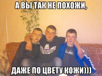 а вы так не похожи, даже по цвету кожи)))