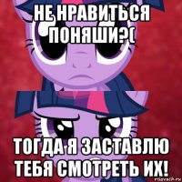 не нравиться поняши?( тогда я заставлю тебя смотреть их!