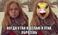  когда у так я делаю я утка обротень