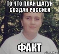 то что план шатун создан россией факт