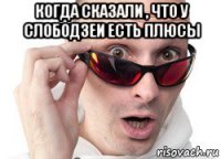 когда сказали , что у слободзеи есть плюсы 