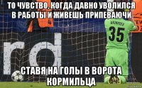 то чувство, когда давно уволился в работы и живешь припеваючи ставя на голы в ворота кормильца