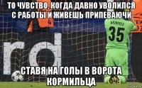 то чувство, когда давно уволился с работы и живешь припеваючи ставя на голы в ворота кормильца