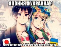 япония х украина ? ффууууууууффууфуфууфуфуффуууууу
