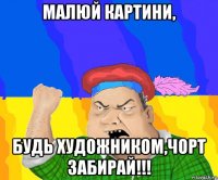 малюй картини, будь художником,чорт забирай!!!