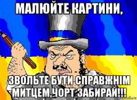 малюйте картини, звольте бути справжнім митцем,чорт забирай!!!