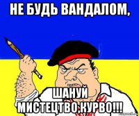 не будь вандалом, шануй мистецтво,курво!!!