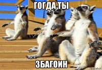гогда ты збагоин