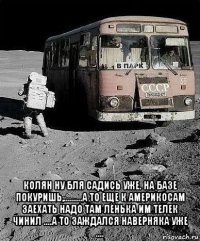  колян ну бля садись уже. на базе покуришь,.........а то еще к америкосам заехать надо там лёнька им телек чинил ....а то заждался наверняка уже ....