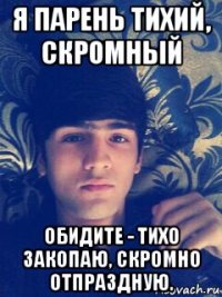 я парень тихий, скромный обидите - тихо закопаю, скромно отпраздную.