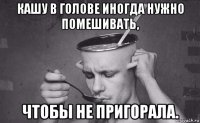 кашу в голове иногда нужно помешивать, чтобы не пригорала.