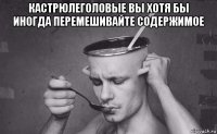 кастрюлеголовые вы хотя бы иногда перемешивайте содержимое 
