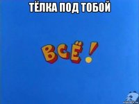 тёлка под тобой 