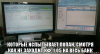  которые испытывает попан, смотря как не заходит кф. 1.05 на весь банк