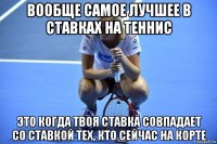 вообще самое лучшее в ставках на теннис это когда твоя ставка совпадает со ставкой тех, кто сейчас на корте