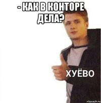 - как в конторе дела? 