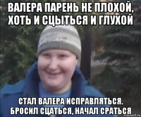 валера парень не плохой, хоть и сцыться и глухой стал валера исправляться. бросил сцаться, начал сраться