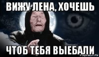 вижу лена, хочешь чтоб тебя выебали