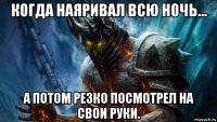 когда наяривал всю ночь... а потом резко посмотрел на свои руки.